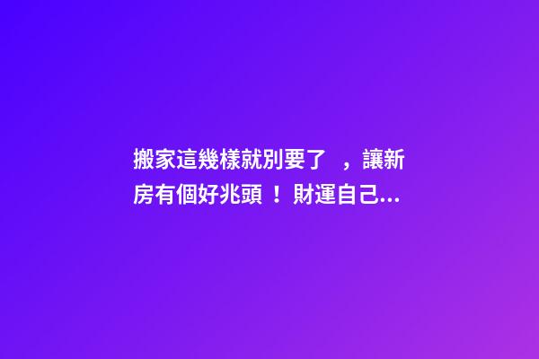 搬家這幾樣就別要了，讓新房有個好兆頭！財運自己找上門